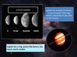 Jupiter has at least 12 moons.
Iois one of Jupiter’s four big
moons. Volcanoes erupt sulfur
on the surface.
Jupiter has a ring system like Saturn, but
much, much smaller.
JUPITER’S MOONS
 