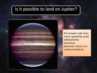 The answer is no. Even
if your spaceship could
withstand the
enormous
pressures, there is no
surface to land on.
Is it possible to land on Jupiter?
 