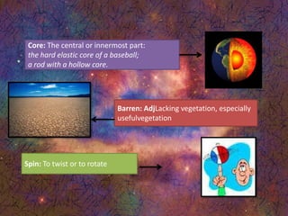 Core: The central or innermost part:
the hard elastic core of a baseball;
a rod with a hollow core.
Barren: AdjLacking vegetation, especially
usefulvegetation
Spin: To twist or to rotate
 