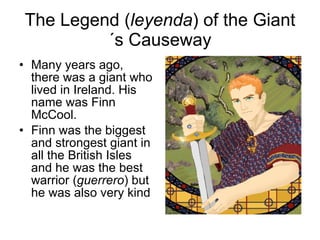 The Legend ( leyenda ) of the Giant´s Causeway Many years ago, there was a giant who lived in Ireland. His name was Finn McCool. Finn was the biggest and strongest giant in all the British Isles and he was the best warrior ( guerrero ) but he was also very kind 