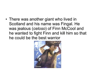There was another giant who lived in Scotland and his name was Fingal. He was jealous ( celoso ) of Finn McCool and he wanted to fight Finn and kill him so that he could be the best warrior 