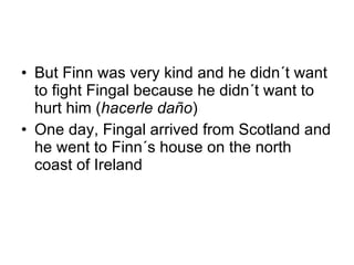 But Finn was very kind and he didn´t want to fight Fingal because he didn´t want to hurt him ( hacerle daño ) One day, Fingal arrived from Scotland and he went to Finn´s house on the north coast of Ireland 