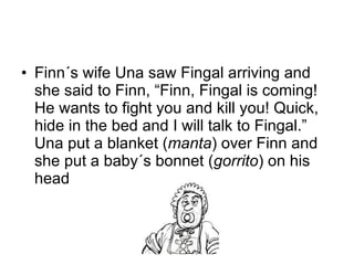 Finn´s wife Una saw Fingal arriving and she said to Finn, “Finn, Fingal is coming! He wants to fight you and kill you! Quick, hide in the bed and I will talk to Fingal.” Una put a blanket ( manta ) over Finn and she put a baby´s bonnet ( gorrito ) on his head 