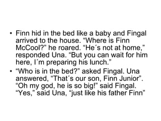 Finn hid in the bed like a baby and Fingal arrived to the house. “Where is Finn McCool?” he roared. “He´s not at home,” responded Una. “But you can wait for him here, I´m preparing his lunch.” “ Who is in the bed?” asked Fingal. Una answered, “That´s our son, Finn Junior”. “Oh my god, he is so big!” said Fingal. “Yes,” said Una, “just like his father Finn” 