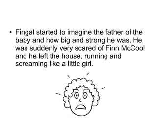 Fingal started to imagine the father of the baby and how big and strong he was. He was suddenly very scared of Finn McCool and he left the house, running and screaming like a little girl.  