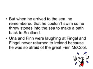 But when he arrived to the sea, he remembered that he couldn´t swim so he threw stones into the sea to make a path back to Scotland.  Una and Finn were laughing at Fingal and Fingal never returned to Ireland because he was so afraid of the great Finn McCool. 