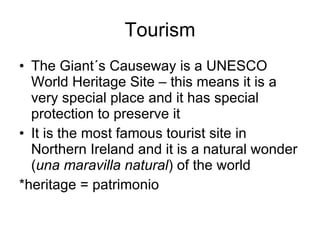 Tourism The Giant´s Causeway is a UNESCO World Heritage Site – this means it is a very special place and it has special protection to preserve it It is the most famous tourist site in Northern Ireland and it is a natural wonder ( una maravilla natural ) of the world *heritage = patrimonio 