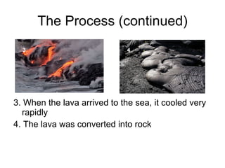 The Process (continued) 3. When the lava arrived to the sea, it cooled very rapidly 4. The lava was converted into rock 3 4 