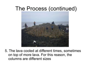 The Process (continued) 5. The lava cooled at different times, sometimes on top of more lava. For this reason, the columns are different sizes 