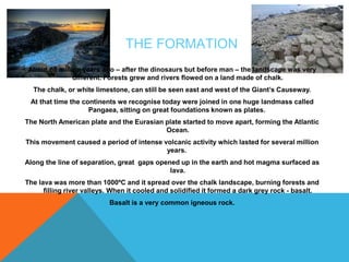THE FORMATION 
About 65 million years ago – after the dinosaurs but before man – the landscape was very 
different. Forests grew and rivers flowed on a land made of chalk. 
The chalk, or white limestone, can still be seen east and west of the Giant’s Causeway. 
At that time the continents we recognise today were joined in one huge landmass called 
Pangaea, sitting on great foundations known as plates. 
The North American plate and the Eurasian plate started to move apart, forming the Atlantic 
Ocean. 
This movement caused a period of intense volcanic activity which lasted for several million 
years. 
Along the line of separation, great gaps opened up in the earth and hot magma surfaced as 
lava. 
The lava was more than 1000ºC and it spread over the chalk landscape, burning forests and 
filling river valleys. When it cooled and solidified it formed a dark grey rock - basalt. 
Basalt is a very common igneous rock. 
 