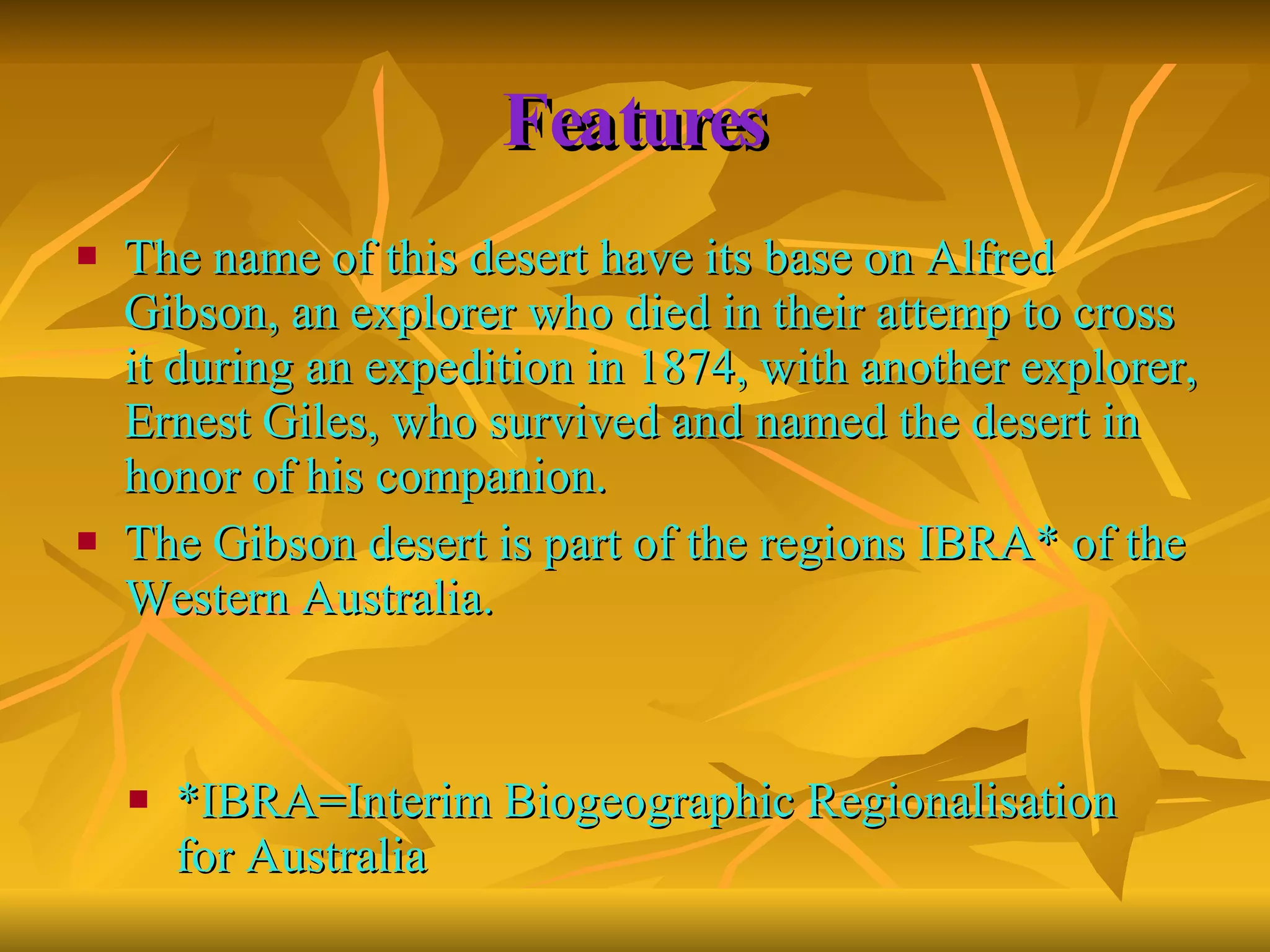 Features The name of this desert have its base on Alfred Gibson, an explorer who died in their attemp to cross it during an expedition in 1874, with another explorer, Ernest Giles, who survived and named the desert in honor of his companion. The Gibson desert is part of the regions IBRA* of the Western Australia.  *IBRA= Interim Biogeographic Regionalisation for Australia 