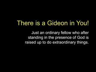 There is a Gideon in You! Just an ordinary fellow who after standing in the presence of God is raised up to do extraordinary things.  