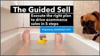 The Guided Sell
Execute the right plan
to drive ecommerce
sales in 5 steps
Prepared by LOUDSCOUT, 2017
 