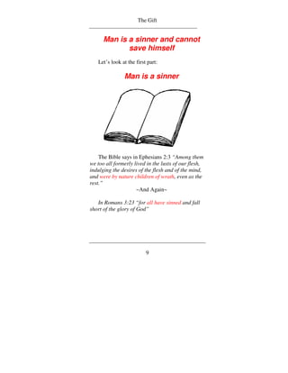 The Gift


      Man is a sinner and cannot
             save himself
   Let’s look at the first part:

               Man is a sinner




    The Bible says in Ephesians 2:3 “Among them
we too all formerly lived in the lusts of our flesh,
indulging the desires of the flesh and of the mind,
and were by nature children of wrath, even as the
rest.”
                     ~And Again~

   In Romans 3:23 “for all have sinned and fall
short of the glory of God”




                          9
 