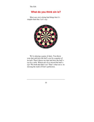 The Gift


     What do you think sin is?

   Most says sin is doing bad things but it’s
simpler than that. Let’s say:




    We’re playing a game of darts. You throw
your dart and miss the bull’s-eye by a quarter of
an inch. Then I throw my dart and miss the bull’s-
eye by a mile. Which one of us missed the bull’s-
eye? We both did didn’t we? That’s what sin is: its
missing the mark of God’s perfection.




                        10
 