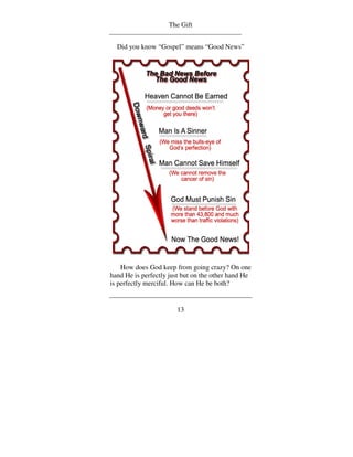 The Gift


  Did you know “Gospel” means “Good News”




    How does God keep from going crazy? On one
hand He is perfectly just but on the other hand He
is perfectly merciful. How can He be both?


                       13
 