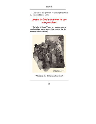 The Gift


    God solved this problem by coming to earth in
the person of Jesus Christ

  Jesus is God’s answer to our
           sin problem
   But who is Jesus? Some say a good man, a
good teacher, a wise man. Sure enough but he
was much much more!




       What does the Bible say about him?



                       15
 