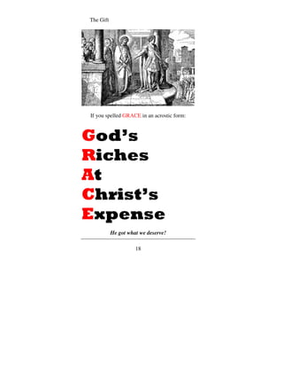 The Gift




If you spelled GRACE in an acrostic form:



God’s
Riches
At
Christ’s
Expense
           He got what we deserve!

                     18
 