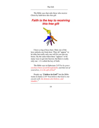 The Gift


   The Bible says that only those who receive
Christ by faith have this free gift

Faith is the key to receiving
         this free gift




    I have a ring of keys here. Only one of the
keys unlocks my front door. They all “appear” to
be alike but really only one will let you into my
house. By the same token there “appears” to be
many ways to get into heaven, but there is really
only one – it’s called the key of faith.

   The Bible says in Ephesians 2:8”For by grace
you have been saved through faith; and that not of
yourselves, it is the gift of God”

   People say “I believe in God!” but the Bible
warns in James 2:19 “You believe that God is one
you do well; the demons also believe, and
shudder.”

                        19
 