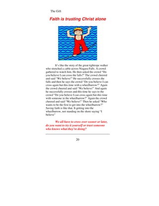 The Gift

   Faith is trusting Christ alone




         It’s like the story of the great tightrope walker
who stretched a cable across Niagara Falls. A crowd
gathered to watch him. He then asked the crowd “Do
you believe I can cross the falls?” The crowd cheered
and said “We believe!” He successfully crosses the
falls and then he says the crowd “Do you believe I can
cross again but this time with a wheelbarrow?” Again
the crowd cheered and said “We believe!” And again
he successfully crosses and this time he says to the
crowd “Do you believe I can cross again but this time
with someone in the wheelbarrow?” Again the crowd
cheered and said “We believe!” Then he asked “Who
wants to be the first to get into the wheelbarrow?”
Saving faith is like that. It getting into the
wheelbarrow, not standing on the shore saying “I
believe”

       We all have to cross over sooner or later,
do you want to try it yourself or trust someone
who knows what they’re doing?


                            20
 