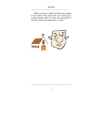 The Gift


    Hello my name is Mark and like many people
I was raised in the church but at an early age I
realized people didn’t act like they preached, In
fact they were down right mean, so I left.




                       1
 