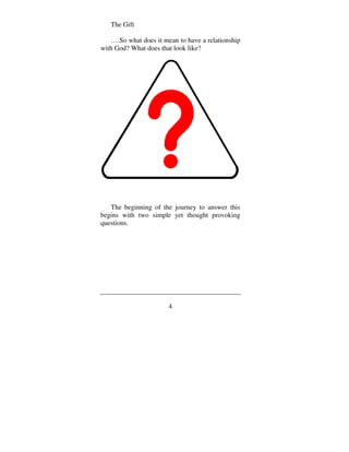 The Gift

   ….So what does it mean to have a relationship
with God? What does that look like?




   The beginning of the journey to answer this
begins with two simple yet thought provoking
questions.




                       4
 