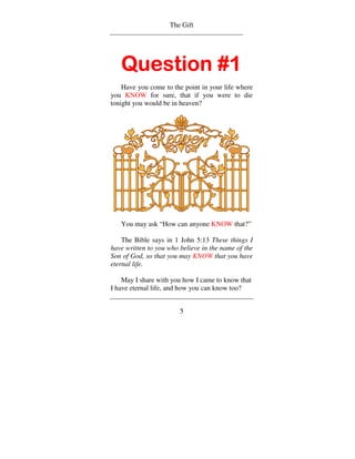 The Gift




   Question #1
    Have you come to the point in your life where
you KNOW for sure, that if you were to die
tonight you would be in heaven?




   You may ask “How can anyone KNOW that?”

    The Bible says in 1 John 5:13 These things I
have written to you who believe in the name of the
Son of God, so that you may KNOW that you have
eternal life.

    May I share with you how I came to know that
I have eternal life, and how you can know too?


                        5
 