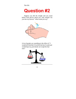 The Gift



   Question #2
   Suppose you did die tonight and you stood
before God and he asked you “why should I let
you into my heaven,” what would you say?




A lot of people say something to the effect of “I
would tell God that I lived life the best I could and
would hope my good deeds out weigh the bad
ones”




                          6
 