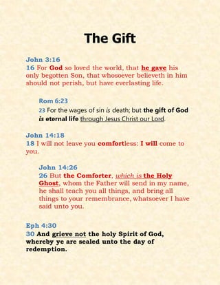 The Gift
John 3:16
16 For God so loved the world, that he gave his
only begotten Son, that whosoever believeth in him
should not perish, but have everlasting life.
Rom 6:23
23 For the wages of sin is death; but the gift of God
is eternal life through Jesus Christ our Lord.
John 14:18
18 I will not leave you comfortless: I will come to
you.
John 14:26
26 But the Comforter, which is the Holy
Ghost, whom the Father will send in my name,
he shall teach you all things, and bring all
things to your remembrance, whatsoever I have
said unto you.
Eph 4:30
30 And grieve not the holy Spirit of God,
whereby ye are sealed unto the day of
redemption.
 