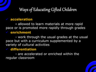  acceleration
- allowed to learn materials at more rapid
pace or is promoted more rapidly through grades
 enrichment
- work through the usual grades at the usual
pace but with a curriculum supplemented by a
variety of cultural activities
 differentiation
- are accelerated or enriched within the
regular classroom
 