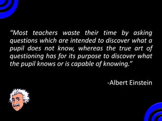 “Most teachers waste their time by asking
questions which are intended to discover what a
pupil does not know, whereas the true art of
questioning has for its purpose to discover what
the pupil knows or is capable of knowing.”
-Albert Einstein
 