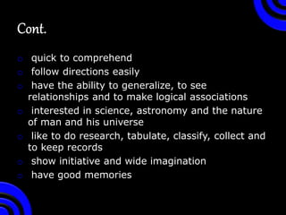 o quick to comprehend
o follow directions easily
o have the ability to generalize, to see
relationships and to make logical associations
o interested in science, astronomy and the nature
of man and his universe
o like to do research, tabulate, classify, collect and
to keep records
o show initiative and wide imagination
o have good memories
 