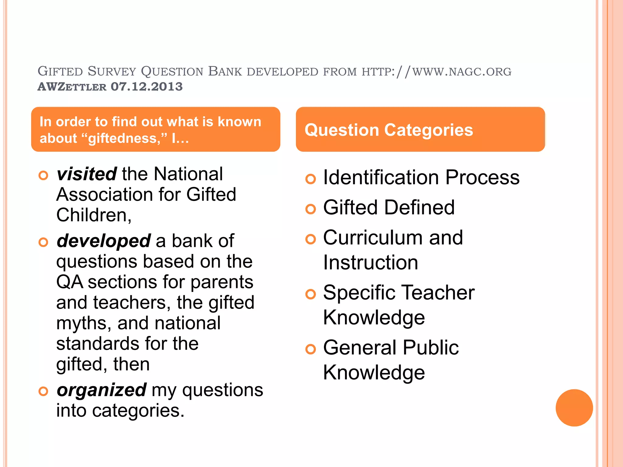 GIFTED SURVEY QUESTION BANK DEVELOPED FROM HTTP://WWW.NAGC.ORG
AWZETTLER 07.12.2013
 visited the National
Association for Gifted
Children,
 developed a bank of
questions based on the
QA sections for parents
and teachers, the gifted
myths, and national
standards for the
gifted, then
 organized my questions
into categories.
 Identification Process
 Gifted Defined
 Curriculum and
Instruction
 Specific Teacher
Knowledge
 General Public
Knowledge
In order to find out what is known
about “giftedness,” I…
Question Categories
 