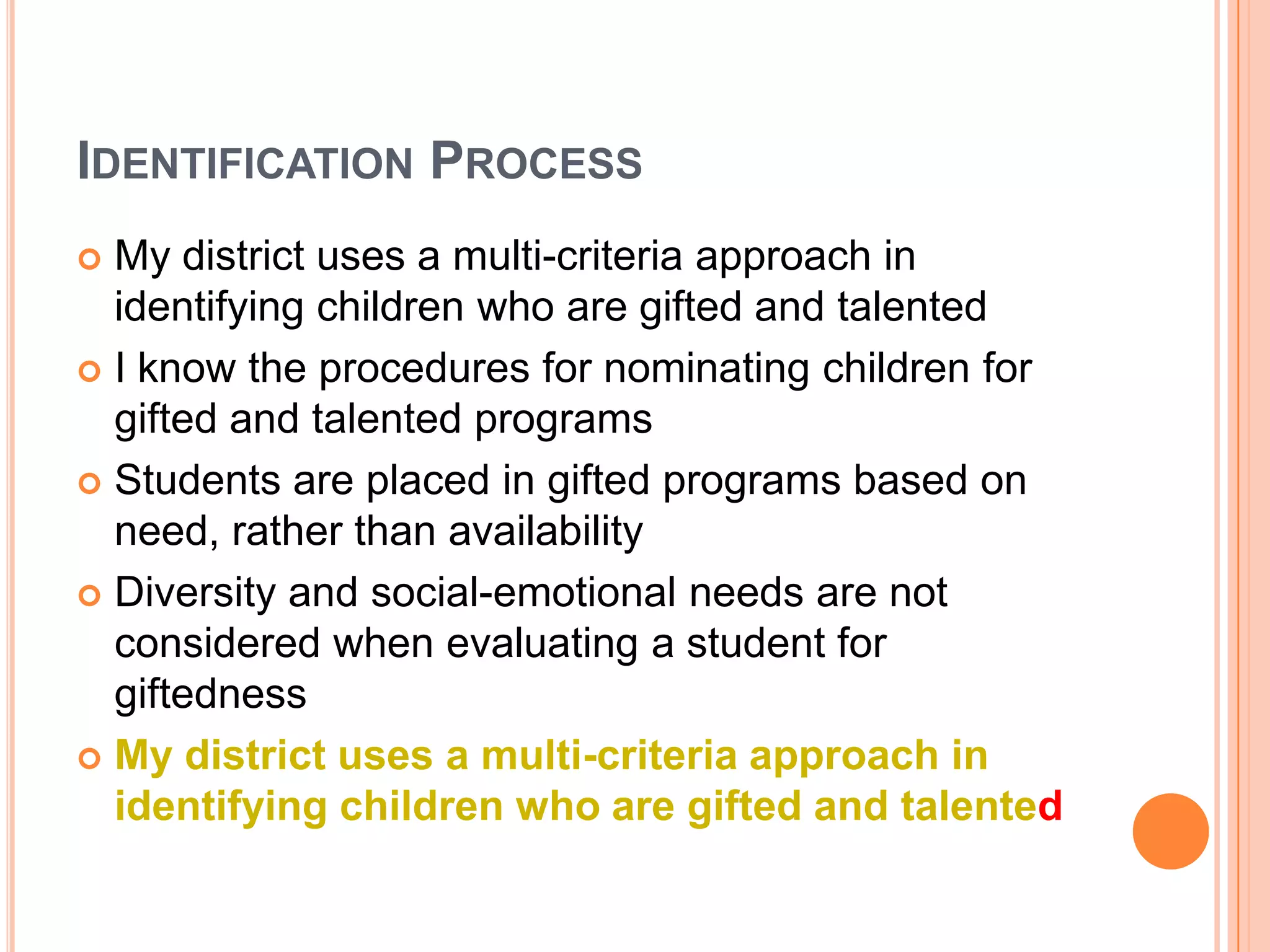 IDENTIFICATION PROCESS
 My district uses a multi-criteria approach in
identifying children who are gifted and talented
 I know the procedures for nominating children for
gifted and talented programs
 Students are placed in gifted programs based on
need, rather than availability
 Diversity and social-emotional needs are not
considered when evaluating a student for
giftedness
 My district uses a multi-criteria approach in
identifying children who are gifted and talented
 