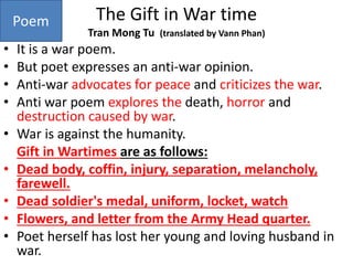 The Gift in War time
Tran Mong Tu (translated by Vann Phan)
• It is a war poem.
• But poet expresses an anti-war opinion.
• Anti-war advocates for peace and criticizes the war.
• Anti war poem explores the death, horror and
destruction caused by war.
• War is against the humanity.
Gift in Wartimes are as follows:
• Dead body, coffin, injury, separation, melancholy,
farewell.
• Dead soldier's medal, uniform, locket, watch
• Flowers, and letter from the Army Head quarter.
• Poet herself has lost her young and loving husband in
war.
Poem
 