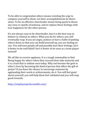  
To	
  be	
  able	
  to	
  congratulate	
  others	
  means	
  resisting	
  the	
  urge	
  to	
  
compare	
  yourself	
  to	
  them.	
  Let	
  their	
  accomplishments	
  be	
  theirs	
  
alone.	
  To	
  be	
  an	
  effective	
  cheerleader	
  means	
  being	
  quick	
  to	
  douse	
  
any	
  envy	
  or	
  sparks	
  of	
  jealousy,	
  and	
  to	
  replace	
  those	
  feelings	
  with	
  
true	
  happiness	
  for	
  the	
  other	
  person.	
  
	
  
It’s	
  not	
  always	
  easy	
  to	
  be	
  cheerleader,	
  but	
  it	
  is	
  the	
  best	
  way	
  to	
  
behave	
  in	
  relation	
  to	
  others.	
  What	
  you	
  do	
  for	
  others,	
  you	
  will	
  
eventually	
  reap.	
  If	
  you	
  act	
  angry,	
  jealous	
  or	
  have	
  a	
  habit	
  of	
  putting	
  
others	
  down	
  so	
  that	
  you	
  can	
  build	
  yourself	
  up,	
  you	
  are	
  fooling	
  no	
  
one.	
  You	
  will	
  turn	
  people	
  off	
  and	
  possibly	
  hurt	
  their	
  feelings.	
  Isn’t	
  
it	
  better	
  to	
  be	
  well-­‐liked?	
  Isn’t	
  it	
  better	
  to	
  be	
  seen	
  as	
  a	
  team	
  player	
  
instead?	
  
	
  
We	
  all	
  like	
  to	
  receive	
  applause.	
  It	
  is	
  a	
  tough	
  commodity	
  to	
  find.	
  
Being	
  happy	
  for	
  others	
  when	
  they	
  succeed	
  does	
  take	
  maturity	
  and	
  
it	
  is	
  a	
  trait	
  that	
  is	
  seldom	
  seen	
  today.	
  Why	
  not	
  become	
  the	
  gem	
  in	
  
other’s	
  lives	
  by	
  becoming	
  the	
  kind	
  of	
  person	
  that	
  offers	
  the	
  gift	
  of	
  
praise?	
  If	
  you	
  have	
  the	
  chance	
  to	
  encourage	
  someone	
  by	
  
applauding	
  their	
  work	
  or	
  achievements,	
  do	
  it.	
  You	
  will	
  feel	
  good	
  
about	
  yourself,	
  you	
  will	
  help	
  them	
  feel	
  validated	
  and	
  you	
  will	
  reap	
  
good	
  rewards.	
  
	
  
http://employeeperks.tumblr.com/	
  
 