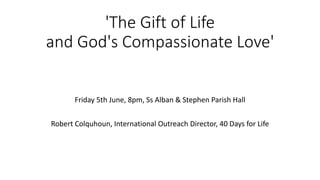 'The Gift of Life
and God's Compassionate Love'
Friday 5th June, 8pm, Ss Alban & Stephen Parish Hall
Robert Colquhoun, International Outreach Director, 40 Days for Life
 