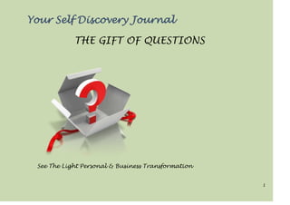 1
Your Self Discovery Journal
THE GIFT OF QUESTIONS
See The Light Personal & Business Transformation
 