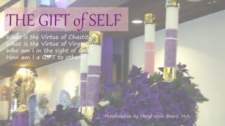 THE GIFT of SELF
What is the Virtue of Chastity?
What is the Virtue of Virginity?
Who am I in the sight of God?
How am I a GIFT to others?
Presentation by Meryl Viola Bravo, M.A.
 