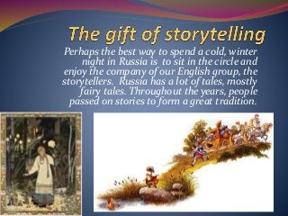 Perhaps the best way to spend a cold, winter
night in Russia is to sit in the circle and
enjoy the company of our English group, the
storytellers. Russia has a lot of tales, mostly
fairy tales. Throughout the years, people
passed on stories to form a great tradition.
 