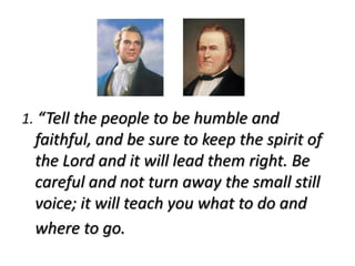1. “Tell the people to be humble and
 faithful, and be sure to keep the spirit of
 the Lord and it will lead them right. Be
 careful and not turn away the small still
 voice; it will teach you what to do and
 where to go.
 