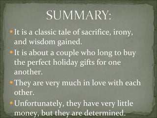 It is a classic tale of sacrifice, irony, and wisdom gained. It is about a couple who long to buy the perfect holiday gifts for one another.  They are very much in love with each other. Unfortunately, they have very little money, but they are determined. 