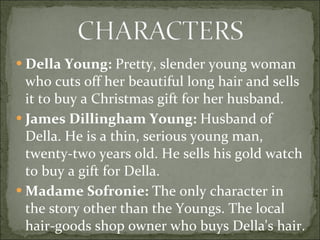 Della Young:  Pretty, slender young woman who cuts off her beautiful long hair and sells it to buy a Christmas gift for her husband.  James Dillingham Young:  Husband of Della. He is a thin, serious young man, twenty-two years old. He sells his gold watch to buy a gift for Della.  Madame Sofronie:  The only character in the story other than the Youngs. The local hair-goods shop owner who buys Della's hair.  