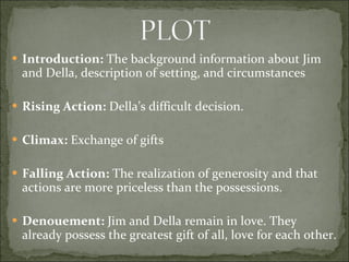 Introduction:  The background information about Jim and Della, description of setting, and circumstances Rising Action:  Della’s difficult decision. Climax:  Exchange of gifts Falling Action:  The realization of generosity and that actions are more priceless than the possessions.  Denouement:  Jim and Della remain in love. They already possess the greatest gift of all, love for each other. 