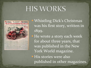 Whistling Dick’s Christmas was his first story, written in 1899. He wrote a story each week for about three years, that was published in the New York World magazine. His stories were also published in other magazines. 