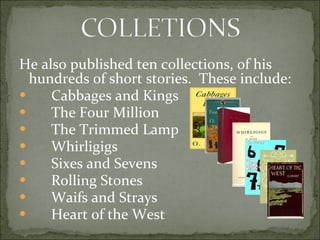 He also published ten collections, of his hundreds of short stories.  These include: Cabbages and Kings The Four Million The Trimmed Lamp Whirligigs Sixes and Sevens Rolling Stones Waifs and Strays Heart of the West 