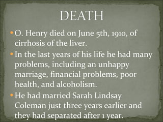 O. Henry died on June 5th, 1910, of cirrhosis of the liver. In the last years of his life he had many problems, including an unhappy marriage, financial problems, poor health, and alcoholism. He had married Sarah Lindsay Coleman just three years earlier and they had separated after 1 year. 