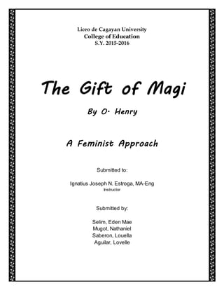Liceo de Cagayan University
College of Education
S.Y. 2015-2016
The Gift of Magi
By O. Henry
A Feminist Approach
Submitted to:
Ignatius Joseph N. Estroga, MA-Eng
Instructor
Submitted by:
Selim, Eden Mae
Mugot, Nathaniel
Saberon, Louella
Aguilar, Lovelle
 