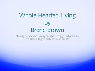 Whole Hearted Living
by
Brene Brown
Owning our story and loving ourselves through that process is
the bravest ting we will ever do in our life

 