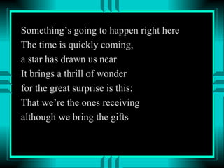 Something’s going to happen right here The time is quickly coming, a star has drawn us near It brings a thrill of wonder for the great surprise is this: That we’re the ones receiving although we bring the gifts